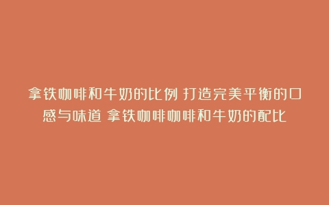 拿铁咖啡和牛奶的比例：打造完美平衡的口感与味道（拿铁咖啡咖啡和牛奶的配比）