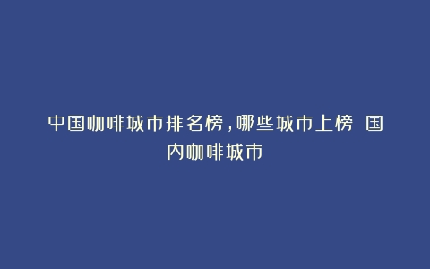 中国咖啡城市排名榜，哪些城市上榜？（国内咖啡城市）