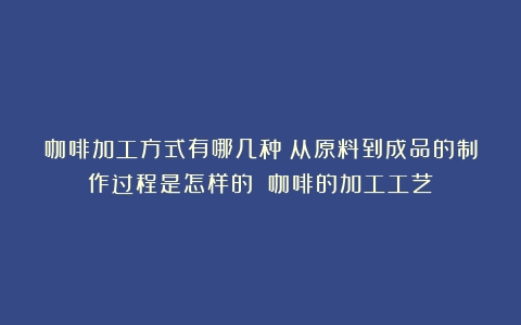 咖啡加工方式有哪几种？从原料到成品的制作过程是怎样的？（咖啡的加工工艺）