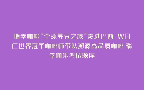 瑞幸咖啡“全球寻豆之旅”走进巴西 WBC世界冠军咖啡师带队溯源高品质咖啡（瑞幸咖啡考试题库）