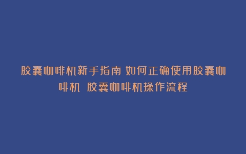 胶囊咖啡机新手指南：如何正确使用胶囊咖啡机？（胶囊咖啡机操作流程）