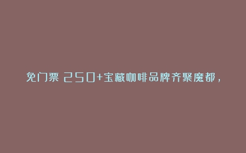 免门票！250+宝藏咖啡品牌齐聚魔都，唤醒打工人的春日元气！