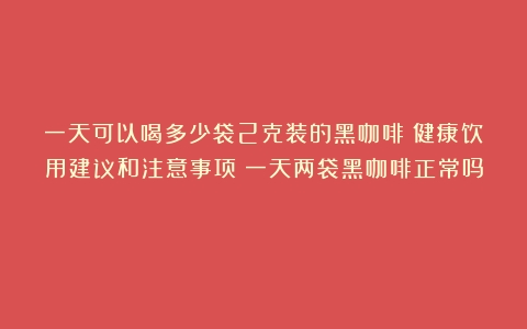 一天可以喝多少袋2克装的黑咖啡？健康饮用建议和注意事项（一天两袋黑咖啡正常吗）