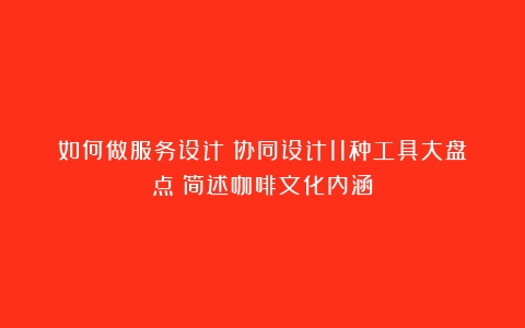 如何做服务设计？协同设计11种工具大盘点（简述咖啡文化内涵）