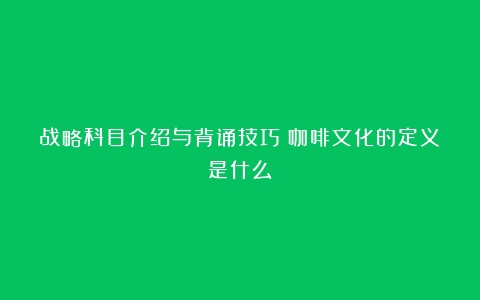 战略科目介绍与背诵技巧（咖啡文化的定义是什么）