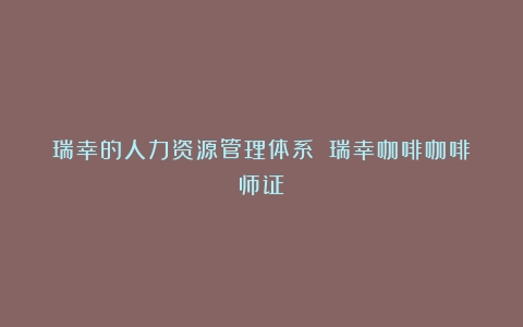 瑞幸的人力资源管理体系！（瑞幸咖啡咖啡师证）