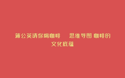 蒲公英请你喝咖啡 | 思维导图（咖啡的文化底蕴）