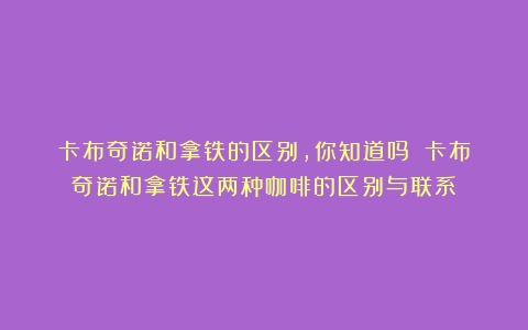 卡布奇诺和拿铁的区别，你知道吗？（卡布奇诺和拿铁这两种咖啡的区别与联系）