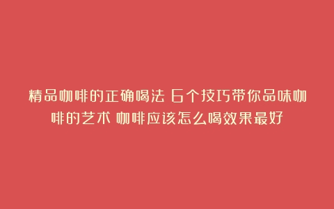 精品咖啡的正确喝法：6个技巧带你品味咖啡的艺术（咖啡应该怎么喝效果最好）