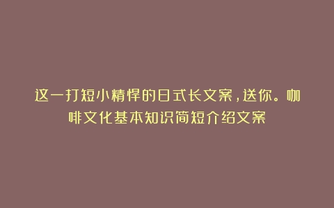 这一打短小精悍的日式长文案，送你。（咖啡文化基本知识简短介绍文案）