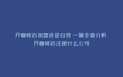 开咖啡店加盟还是自营？一篇全面分析！（开咖啡店注册什么公司）