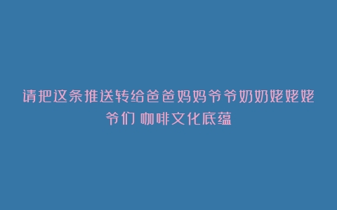 请把这条推送转给爸爸妈妈爷爷奶奶姥姥姥爷们（咖啡文化底蕴）