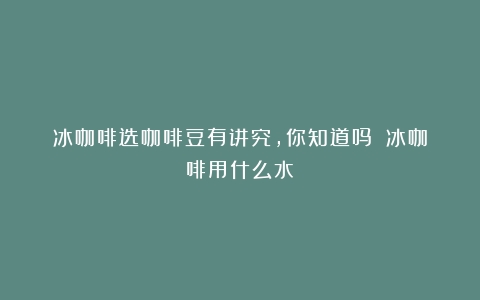 冰咖啡选咖啡豆有讲究，你知道吗？（冰咖啡用什么水）