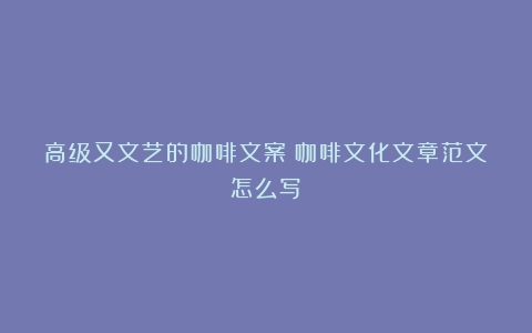 高级又文艺的咖啡文案（咖啡文化文章范文怎么写）