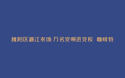 隆阳区潞江农场：万名党员进党校 咖啡特色文化入课程