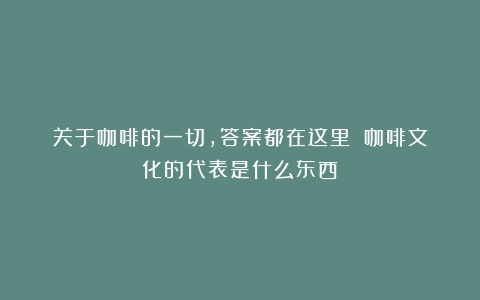 关于咖啡的一切，答案都在这里！（咖啡文化的代表是什么东西）