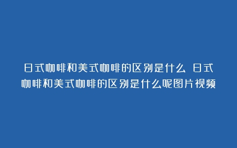 日式咖啡和美式咖啡的区别是什么？（日式咖啡和美式咖啡的区别是什么呢图片视频）