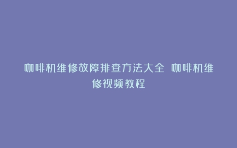 咖啡机维修故障排查方法大全！（咖啡机维修视频教程）