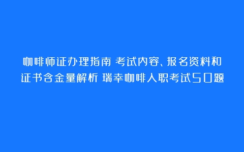 咖啡师证办理指南：考试内容、报名资料和证书含金量解析（瑞幸咖啡入职考试50题）