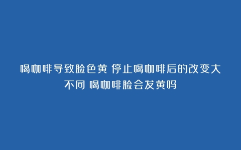 喝咖啡导致脸色黄？停止喝咖啡后的改变大不同（喝咖啡脸会发黄吗）