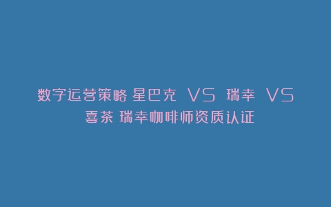 数字运营策略：星巴克 VS 瑞幸 VS 喜茶（瑞幸咖啡师资质认证）