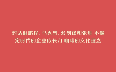 对话温鹏程、马秀慧、彭剑锋和张维：不确定时代的企业成长力（咖啡的文化理念）