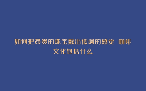 如何把昂贵的珠宝戴出低调的感觉？（咖啡文化包括什么）