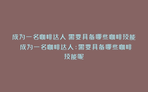 成为一名咖啡达人：需要具备哪些咖啡技能？（成为一名咖啡达人:需要具备哪些咖啡技能呢）