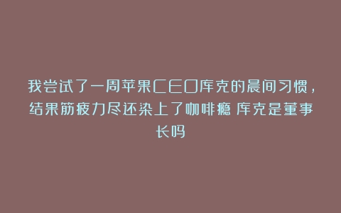 我尝试了一周苹果CEO库克的晨间习惯,结果筋疲力尽还染上了咖啡瘾（库克是董事长吗）