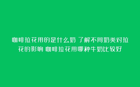 咖啡拉花用的是什么奶？了解不同奶类对拉花的影响（咖啡拉花用哪种牛奶比较好）