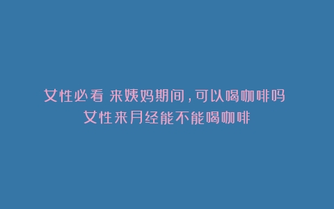 女性必看！来姨妈期间，可以喝咖啡吗？（女性来月经能不能喝咖啡）