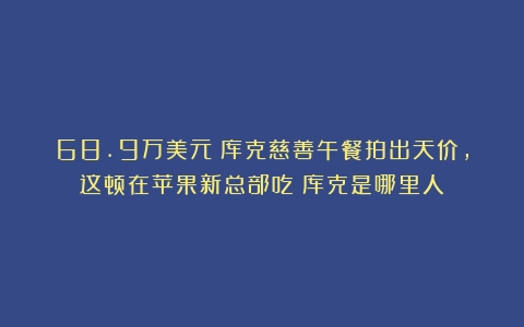 68.9万美元！库克慈善午餐拍出天价，这顿在苹果新总部吃（库克是哪里人）