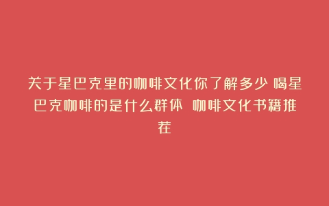 关于星巴克里的咖啡文化你了解多少？喝星巴克咖啡的是什么群体？（咖啡文化书籍推荐）