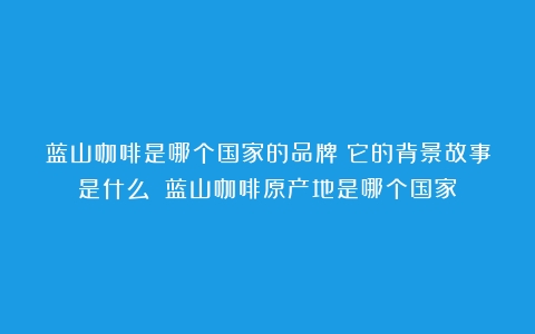 蓝山咖啡是哪个国家的品牌？它的背景故事是什么？（蓝山咖啡原产地是哪个国家）