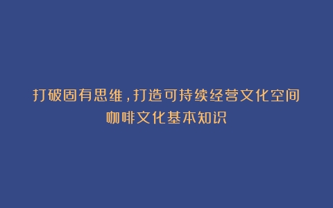 打破固有思维，打造可持续经营文化空间（咖啡文化基本知识）