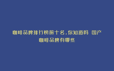 咖啡品牌排行榜前十名，你知道吗？（国产咖啡品牌有哪些）