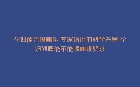 孕妇能否喝咖啡？专家给出的科学答案（孕妇到底能不能喝咖啡奶茶）