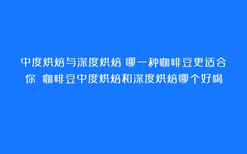 中度烘焙与深度烘焙：哪一种咖啡豆更适合你？（咖啡豆中度烘焙和深度烘焙哪个好喝）