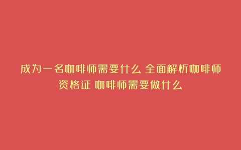 成为一名咖啡师需要什么？全面解析咖啡师资格证（咖啡师需要做什么）