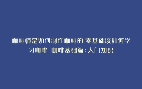 咖啡师是如何制作咖啡的？零基础该如何学习咖啡？（咖啡基础篇:入门知识）