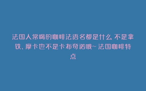 法国人常喝的咖啡法语名都是什么？不是拿铁、摩卡也不是卡布奇诺哦~（法国咖啡特点）