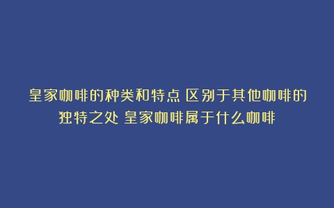 皇家咖啡的种类和特点：区别于其他咖啡的独特之处（皇家咖啡属于什么咖啡）