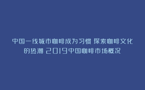 中国一线城市咖啡成为习惯：探索咖啡文化的热潮（2019中国咖啡市场概况）