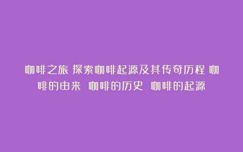 咖啡之旅：探索咖啡起源及其传奇历程（咖啡的由来 咖啡的历史 咖啡的起源）