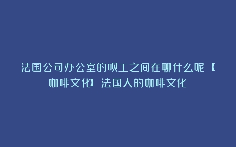 法国公司办公室的员工之间在聊什么呢？【咖啡文化】（法国人的咖啡文化）