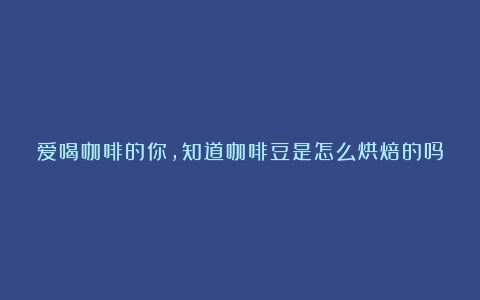 爱喝咖啡的你，知道咖啡豆是怎么烘焙的吗？快来瞧瞧→（咖啡烘焙深度是什么意思）