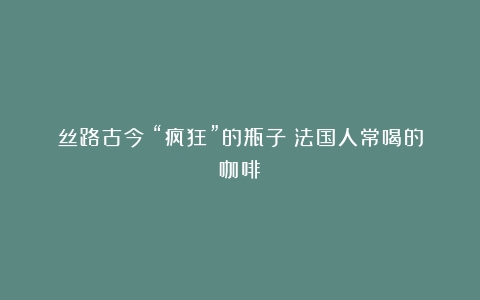 丝路古今丨“疯狂”的瓶子（法国人常喝的咖啡）