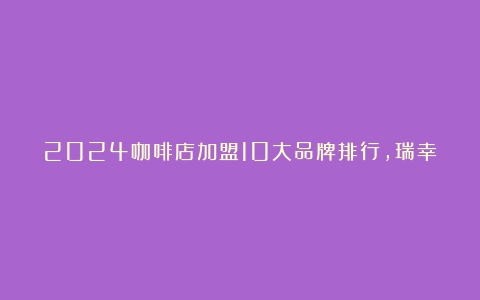 2024咖啡店加盟10大品牌排行，瑞幸力压星巴克，排名榜首（咖啡店加盟10大品牌）