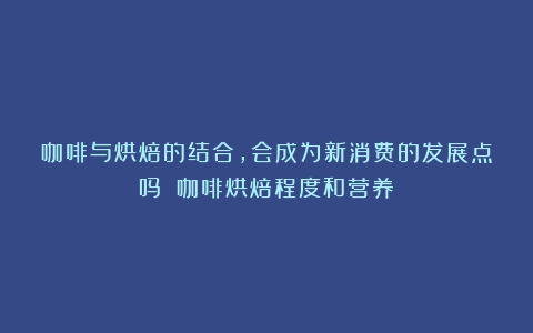 咖啡与烘焙的结合，会成为新消费的发展点吗？（咖啡烘焙程度和营养）