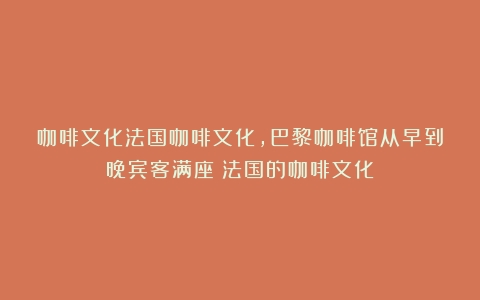 咖啡文化法国咖啡文化，巴黎咖啡馆从早到晚宾客满座（法国的咖啡文化）